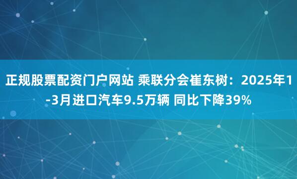 正规股票配资门户网站 乘联分会崔东树：2025年1-3月进口汽车9.5万辆 同比下降39%