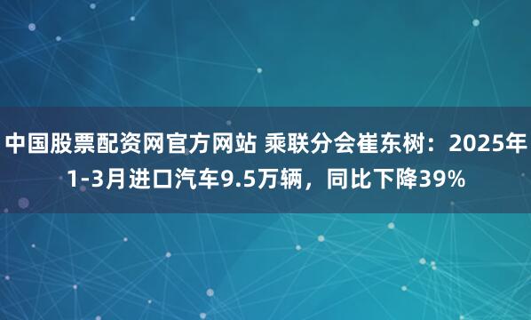 中国股票配资网官方网站 乘联分会崔东树：2025年1-3月进口汽车9.5万辆，同比下降39%
