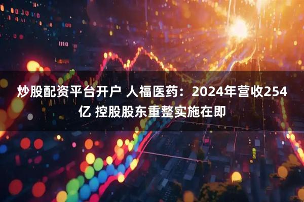 炒股配资平台开户 人福医药：2024年营收254亿 控股股东重整实施在即