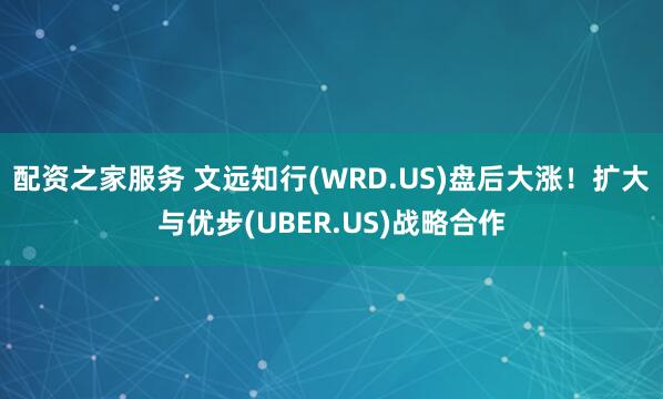配资之家服务 文远知行(WRD.US)盘后大涨！扩大与优步(UBER.US)战略合作