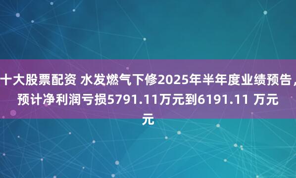 十大股票配资 水发燃气下修2025年半年度业绩预告，预计净利润亏损5791.11万元到6191.11 万元