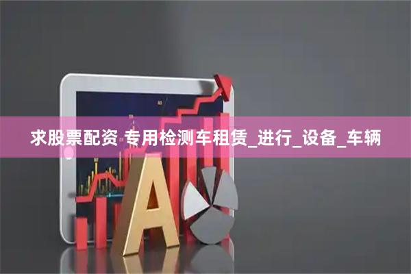 求股票配资 专用检测车租赁_进行_设备_车辆