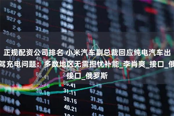 正规配资公司排名 小米汽车副总裁回应纯电汽车出国自驾充电问题：多数地区无需担忧补能_李肖爽_接口_俄罗斯