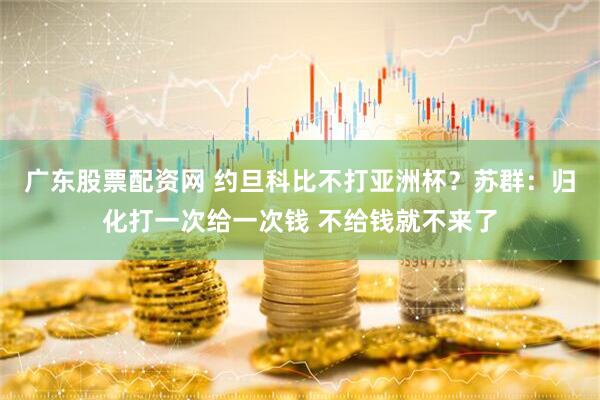 广东股票配资网 约旦科比不打亚洲杯？苏群：归化打一次给一次钱 不给钱就不来了