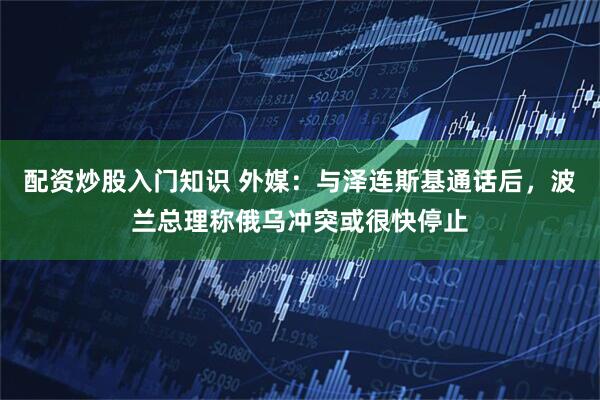 配资炒股入门知识 外媒：与泽连斯基通话后，波兰总理称俄乌冲突或很快停止
