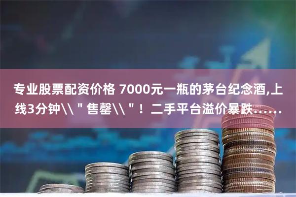 专业股票配资价格 7000元一瓶的茅台纪念酒,上线3分钟\＂售罄\＂！二手平台溢价暴跌……