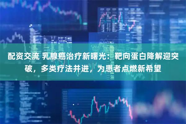 配资交流 乳腺癌治疗新曙光：靶向蛋白降解迎突破，多类疗法并进，为患者点燃新希望