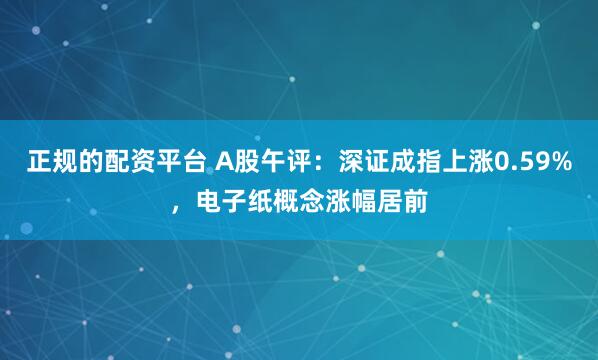 正规的配资平台 A股午评：深证成指上涨0.59%，电子纸概念涨幅居前