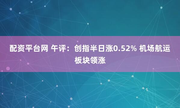 配资平台网 午评：创指半日涨0.52% 机场航运板块领涨
