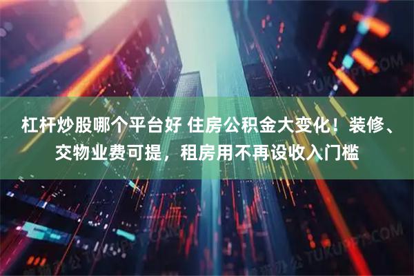 杠杆炒股哪个平台好 住房公积金大变化！装修、交物业费可提，租房用不再设收入门槛