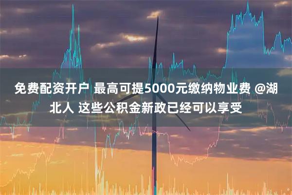 免费配资开户 最高可提5000元缴纳物业费 @湖北人 这些公积金新政已经可以享受