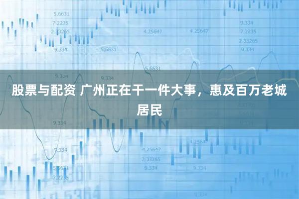 股票与配资 广州正在干一件大事，惠及百万老城居民