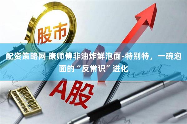 配资策略网 康师傅非油炸鲜泡面-特别特，一碗泡面的“反常识”进化